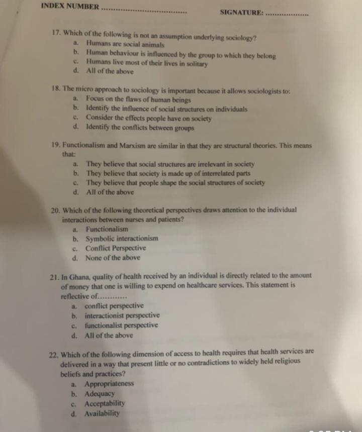 INDEX NUMBER_ SIGNATURE:_
17. Which of the following is not an assumption underlying sociology?
a. Humans are social animals
b. Human behaviour is influenced by the group to which they belong
c. Humans live most of their lives in solitary
d. All of the above
18. The micro approach to sociology is important because it allows sociologists to:
a. Focus on the flaws of human beings
b. Identify the influence of social structures on individuals
c. Consider the effects people have on society
d. Identify the conflicts between groups
19. Functionalism and Marxism are similar in that they are structural theories. This means
that:
a. They believe that social structures are irrelevant in society
b. They believe that society is made up of interrelated parts
c. They believe that people shape the social structures of society
d. All of the above
20. Which of the following theoretical perspectives draws attention to the individual
interactions between nurses and patients?
a. Functionalism
b. Symbolic interactionism
c. Conflict Perspective
d. None of the above
21. In Ghana, quality of health received by an individual is directly related to the amount
of money that one is willing to expend on healthcare services. This statement is
reflective of._
a. conflict perspective
b. interactionist perspective
c. functionalist perspective
d. All of the above
22. Which of the following dimension of access to health requires that health services are
delivered in a way that present little or no contradictions to widely held religious
beliefs and practices?
a. Appropriateness
b. Adequacy
c. Acceptability
d. Availability