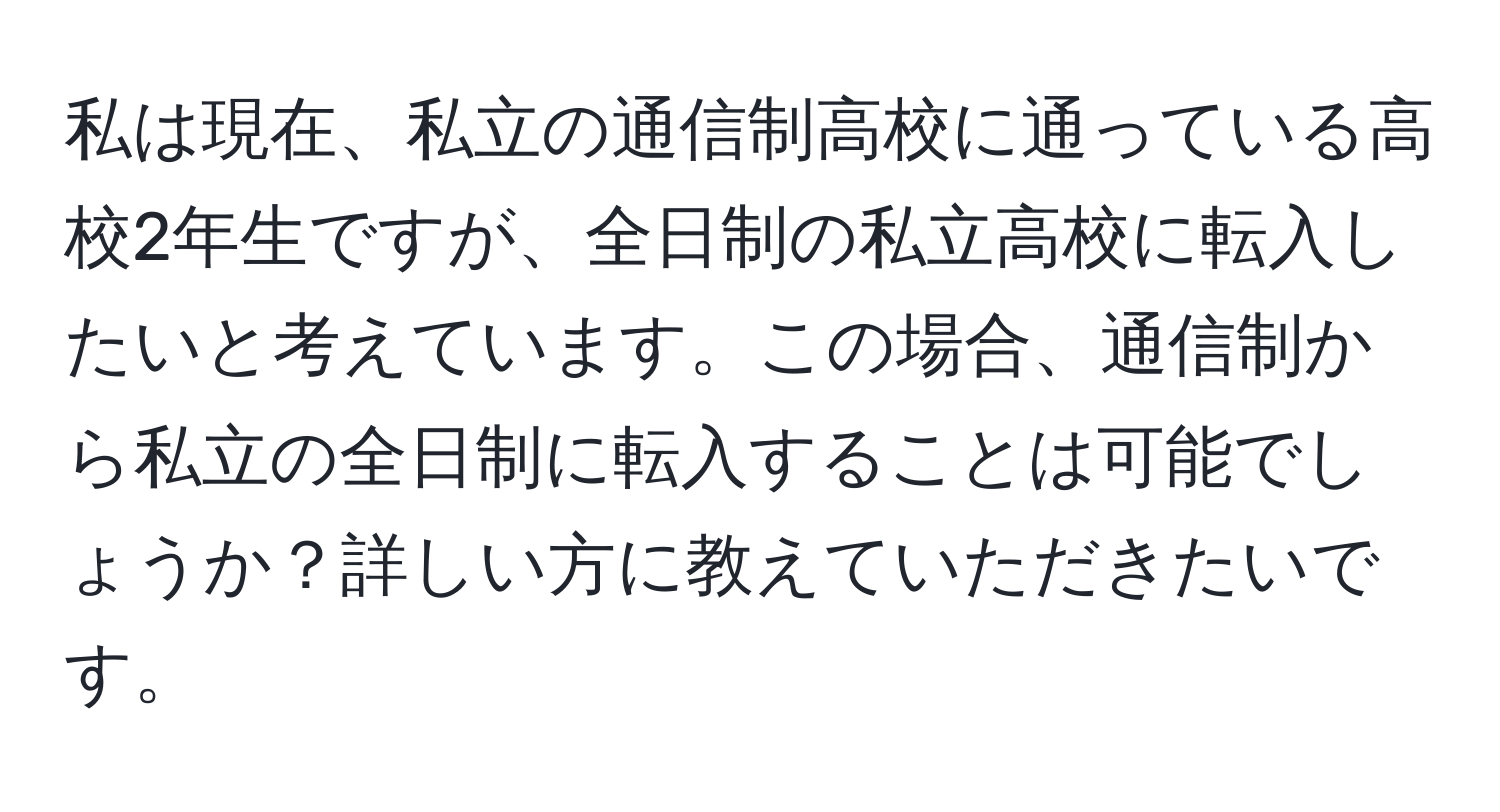 私は現在、私立の通信制高校に通っている高校2年生ですが、全日制の私立高校に転入したいと考えています。この場合、通信制から私立の全日制に転入することは可能でしょうか？詳しい方に教えていただきたいです。