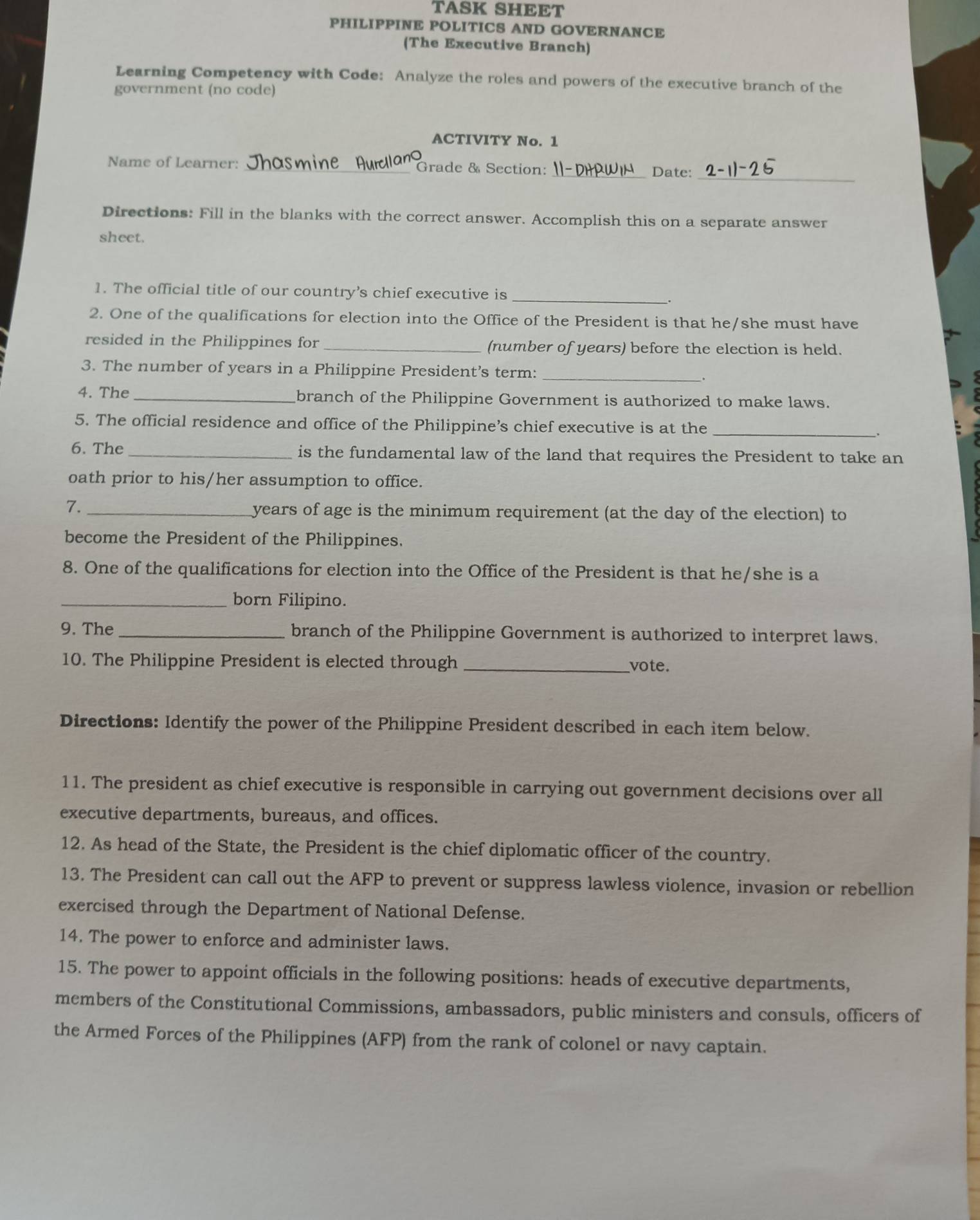 TASK SHEET 
PHILIPPINE POLITICS AND GOVERNANCE 
(The Executive Branch) 
Learning Competency with Code: Analyze the roles and powers of the executive branch of the 
government (no code) 
ACTIVITY No. 1 
Name of Learner: _Grade & Section: 
_Date:_ 
Directions: Fill in the blanks with the correct answer. Accomplish this on a separate answer 
sheet. 
1. The official title of our country’s chief executive is 
_. 
2. One of the qualifications for election into the Office of the President is that he/she must have 
resided in the Philippines for _(number of years) before the election is held. 
_ 
3. The number of years in a Philippine President’s term: 
4. The _branch of the Philippine Government is authorized to make laws. 
_ 
5. The official residence and office of the Philippine’s chief executive is at the 
6. The _is the fundamental law of the land that requires the President to take an 
oath prior to his/her assumption to office. 
7. _ years of age is the minimum requirement (at the day of the election) to 
become the President of the Philippines. 
8. One of the qualifications for election into the Office of the President is that he/she is a 
_born Filipino. 
9. The _branch of the Philippine Government is authorized to interpret laws. 
10. The Philippine President is elected through _vote. 
Directions: Identify the power of the Philippine President described in each item below. 
11. The president as chief executive is responsible in carrying out government decisions over all 
executive departments, bureaus, and offices. 
12. As head of the State, the President is the chief diplomatic officer of the country. 
13. The President can call out the AFP to prevent or suppress lawless violence, invasion or rebellion 
exercised through the Department of National Defense. 
14. The power to enforce and administer laws. 
15. The power to appoint officials in the following positions: heads of executive departments, 
members of the Constitutional Commissions, ambassadors, public ministers and consuls, officers of 
the Armed Forces of the Philippines (AFP) from the rank of colonel or navy captain.