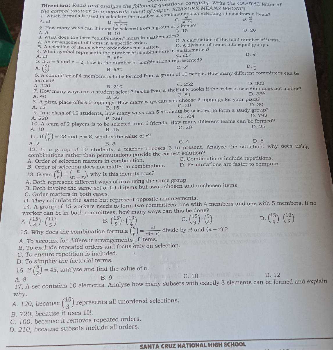 Direction: Read and analyze the following questions carefully. Write the CAPITAL letter of
the correct answer on a separate sheet of paper. ERASURE MEANS WRONG!
1. Which formula is used to calculate the number of combinations for selecting r items from n items?
D.
A. n! B.  n!/(n-r)!r! 
C.  n!/(n-r)!   n!/r! 
2. How many ways can 3 items be selected from a group of 5 items?
A. 5 B. 10 C. 15 D. 20
3. What does the term “combination” mean in mathematics?
A. An arrangement of items in a specific order. C. A calculation of the total number of items.
B. A selection of items where order does not matter. D. A division of items into equal groups.
4. What symbol represents the number of combinations in mathematics?
D.
A. n! B. nPr C. nCr n^r
5. If n=6 and r=2 , how is the number of combinations represented?
A. beginpmatrix 6 2endpmatrix
B. 6P2
C. 6^2 D.  6/2 
6. A committee of 4 members is to be formed from a group of 10 people. How many different committees can be
formed?
A. 120 B. 210 C. 252
D. 302
7. How many ways can a student select 3 books from a shelf of 8 books if the order of selection does not matter?
A. 40 B. 56 C. 84 D. 336
8. A pizza place offers 6 toppings. How many ways can you choose 2 toppings for your pizza?
A. 12 B. 15 C. 20 D. 30
9. In a class of 12 students, how many ways can 5 students be selected to form a study group?
A. 220 B. 360 C. 504 D. 792
10. A team of 2 players is to be selected from 5 friends. How many different teams can be formed?
A. 10 B. 15 C. 20 D. 25
11. Ifbeginpmatrix n rendpmatrix =28 and n=8 , what is the value of r?
A. 2 B. 3
C. 4 D. 5
12. In a group of 10 students, a teacher chooses 3 to present. Analyze the situation: why does using
combinations rather than permutations provide the correct solution?
A. Order of selection matters in combination. C. Combinations include repetitions.
B. Order of selection does not matter in combination. D. Permutations are faster to compute.
13. Given beginpmatrix n rendpmatrix =beginpmatrix n n-rendpmatrix , why is this identity true?
A. Both represent different ways of arranging the same group.
B. Both involve the same set of total items but swap chosen and unchosen items.
C. Order matters in both cases.
D. They calculate the same but represent opposite arrangements.
14. A group of 15 workers needs to form two committees: one with 4 members and one with 5 members. If no
worker can be in both committees, how many ways can this be done?
A. beginpmatrix 15 4endpmatrix · beginpmatrix 11 5endpmatrix beginpmatrix 15 5endpmatrix · beginpmatrix 10 4endpmatrix beginpmatrix 15 9endpmatrix · beginpmatrix 9 4endpmatrix beginpmatrix 15 4endpmatrix · beginpmatrix 10 5endpmatrix
B.
C.
D.
15. Why does the combination formula beginpmatrix n rendpmatrix = n!/r!(n-r)!  divide by r! and (n-r)!?
A. To account for different arrangements of items.
B. To exclude repeated orders and focus only on selection.
C. To ensure repetition is included.
D. To simplify the factorial terms.
16. If beginpmatrix n 2endpmatrix =45 , analyze and find the value of n.
A. 8 B. 9 C. 10 D. 12
17. A set contains 10 elements. Analyze how many subsets with exactly 3 elements can be formed and explain
why.
A. 120, because beginpmatrix 10 3endpmatrix represents all unordered selections.
B. 720, because it uses 10!.
C. 100, because it removes repeated orders.
D. 210, because subsets include all orders.
SANTA CRUZ NATIONAL HIGH SCHOOL