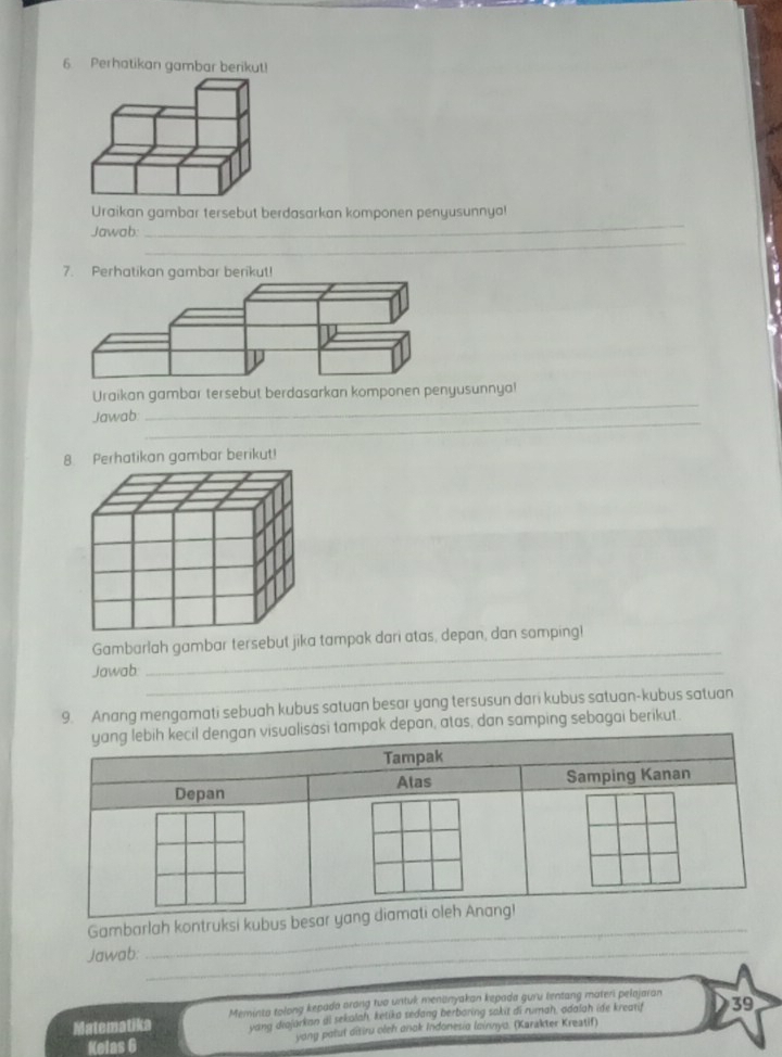 Perhatikan gambar berikut! 
_ 
Uraikan gambar tersebut berdasarkan komponen penyusunnya! 
_ 
Jawab: 
7. Perhatikan gambar berikut! 
Uraikan gambar tersebut berdasarkan komponen penyusunnya! 
Jawab:_ 
_ 
_ 
Gambarlah gambar tersebut jika tampak dari atas, depan, dan somping! 
Jawab_ 
9. Anang mengamati sebuah kubus satuan besar yang tersusun dari kubus satuan-kubus satuan 
mpak depan, atas, dan samping sebagai berikut. 
Gambarlah kontruksi 
Jawab:_ 
_ 
Matematika Meminta tolong kepada arong tuo untuk menanyakan kepada guru tentang materi pelajaran 39
yang diajarkan al sekalah, ketika sedang berbaring sakit di rumah, adalah ide krearif 
Kelas 6 yong paluf ditiru oleh anak Indonesia lainnya. (Karakter Kreatif)