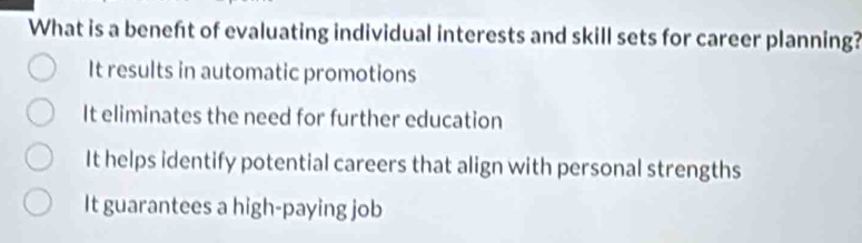 What is a beneft of evaluating individual interests and skill sets for career planning?
It results in automatic promotions
It eliminates the need for further education
It helps identify potential careers that align with personal strengths
It guarantees a high-paying job