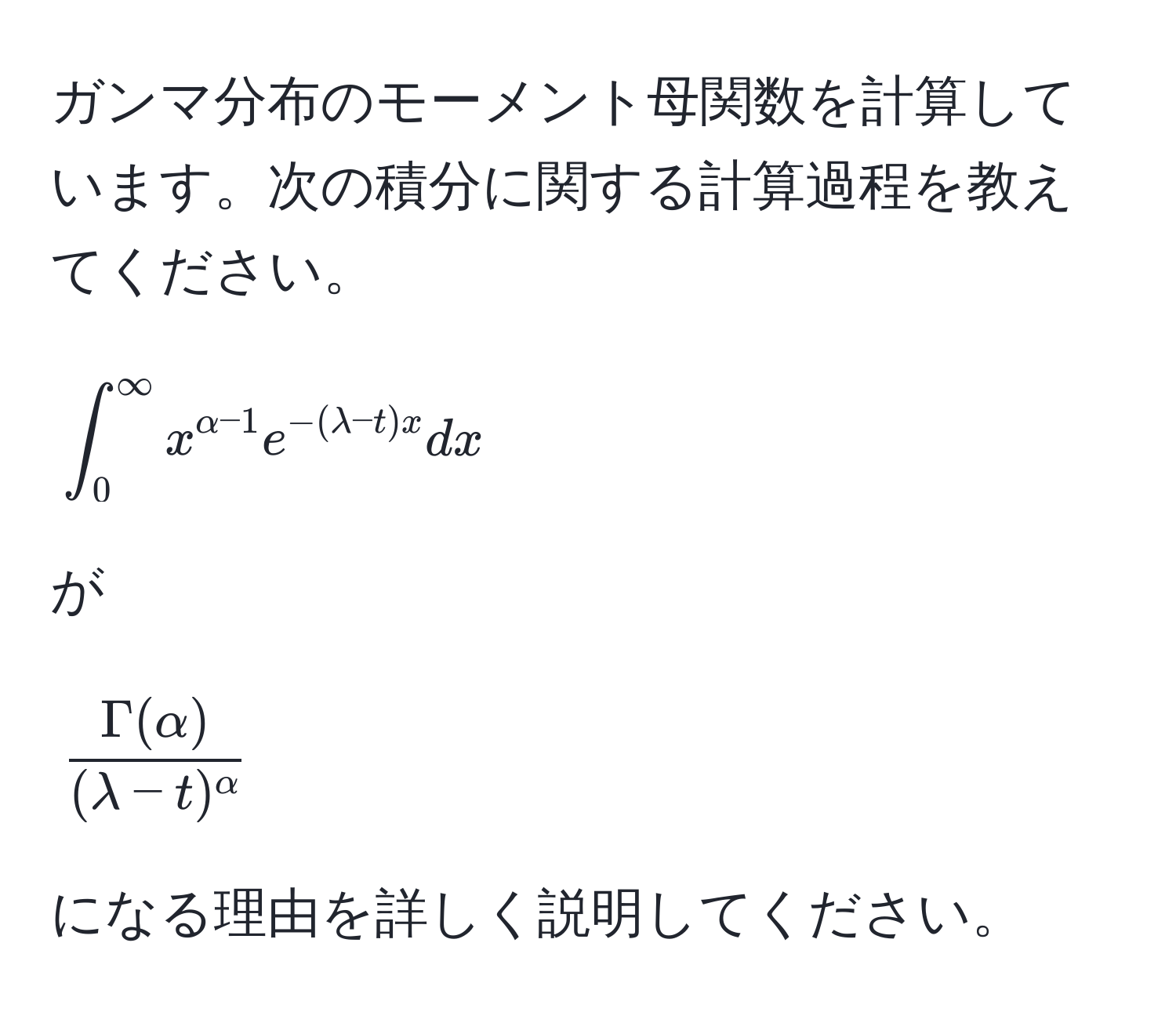 ガンマ分布のモーメント母関数を計算しています。次の積分に関する計算過程を教えてください。  
[
∈t_0^((∈fty) x^alpha-1) e^(-(lambda-t)x) dx
]
が
[
fracGamma(alpha)(lambda-t)^alpha
]
になる理由を詳しく説明してください。