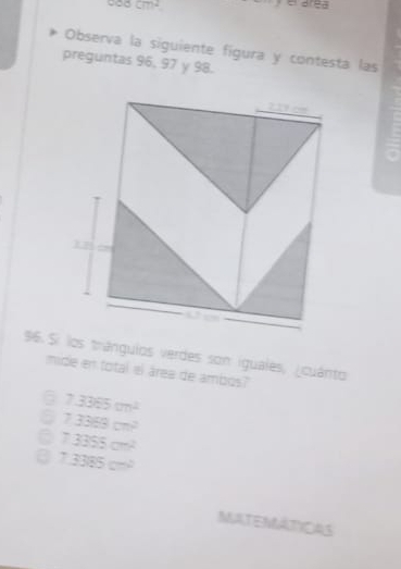 ocm^2 
Observa la siguiente figura y contesta las
preguntas 96, 97 y 98.
96 Si los trángulos verdes son iguales, ¿cuánto
mide en total el área de ambos?"
6 7.3365cm^2
73368cm^2
C 73355cm^2
7.3385cm^2
MATEMATICAS