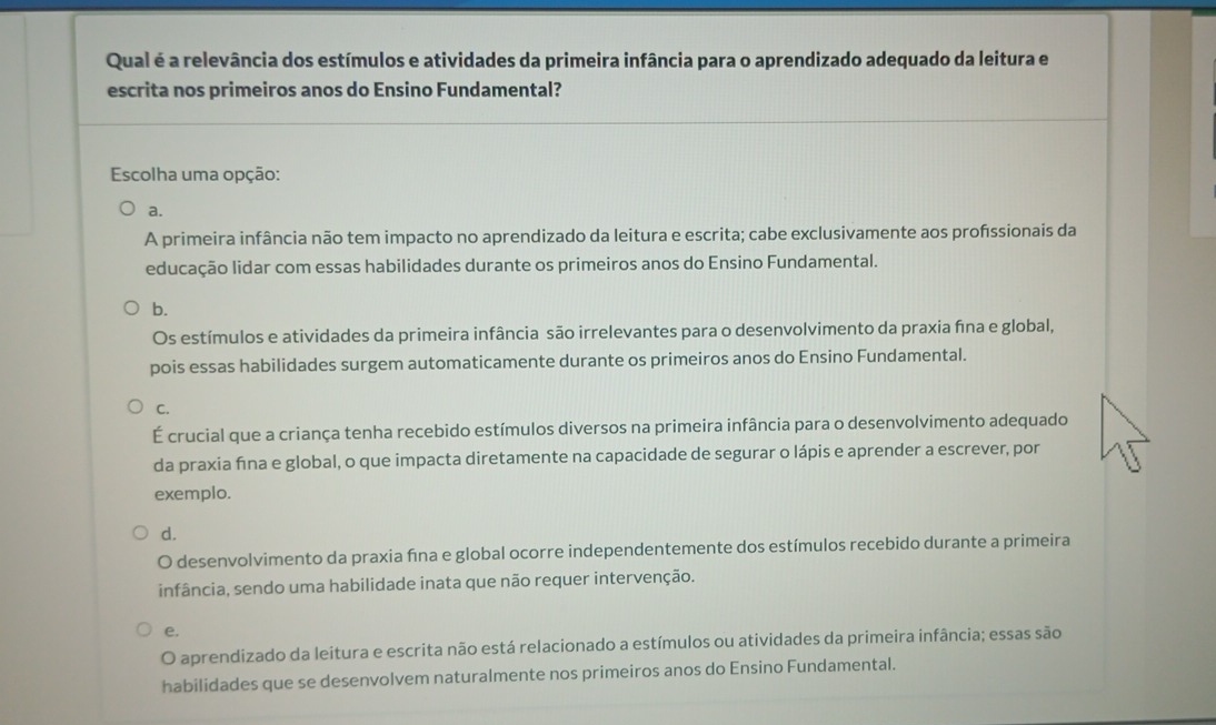 Qual é a relevância dos estímulos e atividades da primeira infância para o aprendizado adequado da leitura e
escrita nos primeiros anos do Ensino Fundamental?
Escolha uma opção:
a.
A primeira infância não tem impacto no aprendizado da leitura e escrita; cabe exclusivamente aos profssionais da
educação lidar com essas habilidades durante os primeiros anos do Ensino Fundamental.
b.
Os estímulos e atividades da primeira infância são irrelevantes para o desenvolvimento da praxia fna e global,
pois essas habilidades surgem automaticamente durante os primeiros anos do Ensino Fundamental.
C.
É crucial que a criança tenha recebido estímulos diversos na primeira infância para o desenvolvimento adequado
da praxia fīna e global, o que impacta diretamente na capacidade de segurar o lápis e aprender a escrever, por
exemplo.
d.
O desenvolvimento da praxia fina e global ocorre independentemente dos estímulos recebido durante a primeira
infância, sendo uma habilidade inata que não requer intervenção.
e.
O aprendizado da leitura e escrita não está relacionado a estímulos ou atividades da primeira infância; essas são
habilidades que se desenvolvem naturalmente nos primeiros anos do Ensino Fundamental.