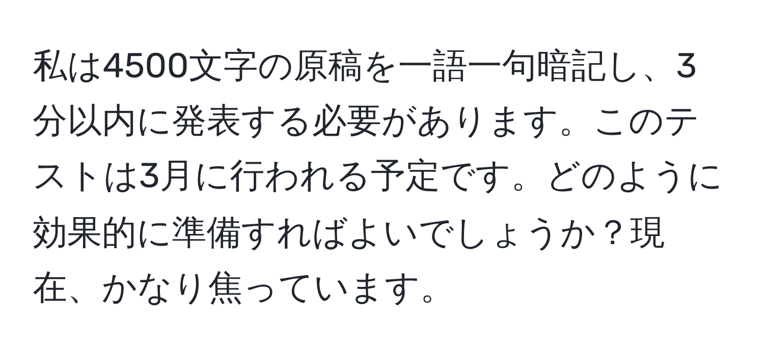 私は4500文字の原稿を一語一句暗記し、3分以内に発表する必要があります。このテストは3月に行われる予定です。どのように効果的に準備すればよいでしょうか？現在、かなり焦っています。