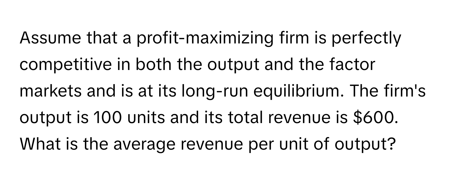 Assume that a profit-maximizing firm is perfectly competitive in both the output and the factor markets and is at its long-run equilibrium. The firm's output is 100 units and its total revenue is $600. What is the average revenue per unit of output?