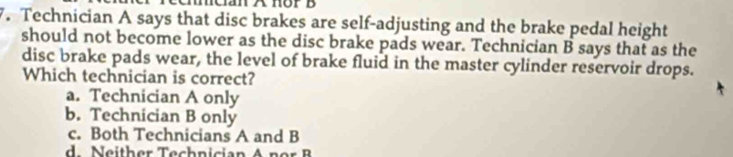 Technician A says that disc brakes are self-adjusting and the brake pedal height
should not become lower as the disc brake pads wear. Technician B says that as the
disc brake pads wear, the level of brake fluid in the master cylinder reservoir drops.
Which technician is correct?
a. Technician A only
b. Technician B only
c. Both Technicians A and B
eith er Tech nician A n o B