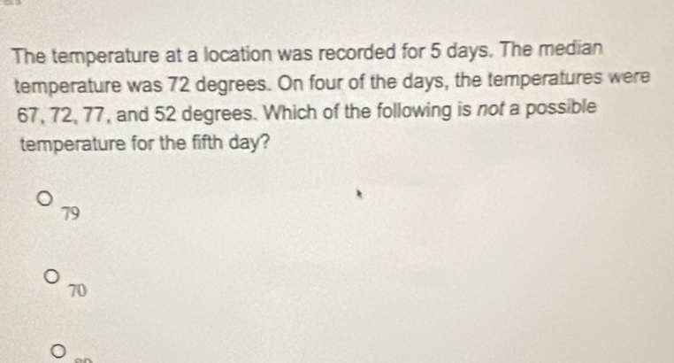 The temperature at a location was recorded for 5 days. The median
temperature was 72 degrees. On four of the days, the temperatures were
67, 72, 77, and 52 degrees. Which of the following is not a possible
temperature for the fifth day?
79
70
or