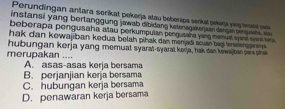 Perundingan antara serikat pekerja atau beberapa serikat pekerja yang tercatat pada
instansi yang bertanggung jawab dibidang ketenagakerjaan dengan pengusaha, atau
beberapa pengusaha atau perkumpulan pengusaha yang memuat syarat-syarat kerja,
hak dan kewajiban kedua belah pihak dan menjadi acuan bagi terselenggaranya 
hubungan kerja yang memuat syarat-syarat kerja, hak dan kewajiban para pihak
merupakan ....
A. asas-asas kerja bersama
B. perjanjian kerja bersama
C. hubungan kerja bersama
D. penawaran kerja bersama