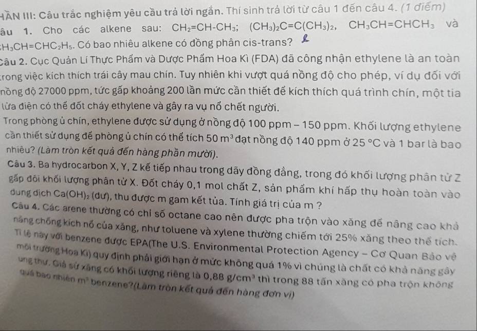 HAN III: Câu trắc nghiệm yêu cầu trả lời ngắn. Thí sinh trả lời từ câu 1 đến câu 4. (1 điểm)
âu 1. Cho các alkene sau: CH_2=CH-CH_3;(CH_3)_2C=C(CH_3)_2,CH_3CH=CHCH_3 và
H_3CH=CHC_2H_5. Có bao nhiêu alkene có đồng phân cis-trans?
Câu 2. Cục Quản Lí Thực Phẩm và Dược Phẩm Hoa Kì (FDA) đã công nhận ethylene là an toàn
trong việc kích thích trái cây mau chín. Tuy nhiên khi vượt quá nồng độ cho phép, ví dụ đối với
đồng độ 27000 ppm, tức gấp khoảng 200 lần mức cần thiết để kích thích quá trình chín, một tia
lửa điện có thế đốt cháy ethylene và gây ra vụ nổ chết người.
Trong phòng ủ chín, ethylene được sử dụng ở nồng độ 100 ppm - 150 ppm. Khối lượng ethylene
cần thiết sử dụng để phòng ủ chín có thể tích 50m^3 đạt nồng độ 140 ppm ở 25°C và 1 bar là bao
nhiêu? (Làm tròn kết quả đến hàng phần mười).
Câu 3. Ba hydrocarbon X, Y, Z kế tiếp nhau trong dãy đồng đẳng, trong đó khối lượng phân tử Z
gấp đối khối lượng phân tử X. Đốt cháy 0,1 mol chất Z, sản phẩm khí hấp thụ hoàn toàn vào
dung địch Ca(OH)₂ (dư), thu được m gam kết tủa. Tính giá trị của m ?
Câu 4. Các arene thường có chi số octane cao nên được pha trộn vào xăng đế nâng cao khả
hăng chống kích nổ của xăng, như toluene và xylene thường chiếm tới 25% xăng theo thể tích.
Ti lệ này với benzene được EPA(The U.S. Environmental Protection Agency - Cơ Quan Bảo về
môi trường Hoa Ki) quy định phải giới hạn ở mức không quá 1% vì chúng là chất có khả năng gây
ung thư. Giả sử xãng có khối lượng riêng là 0,88g/cm^3 thì trong 88 tấn xăng có pha trộn không
quá bao nhiên m^3 benzene?(Làm tròn kết quả đến hàng đơn vị)