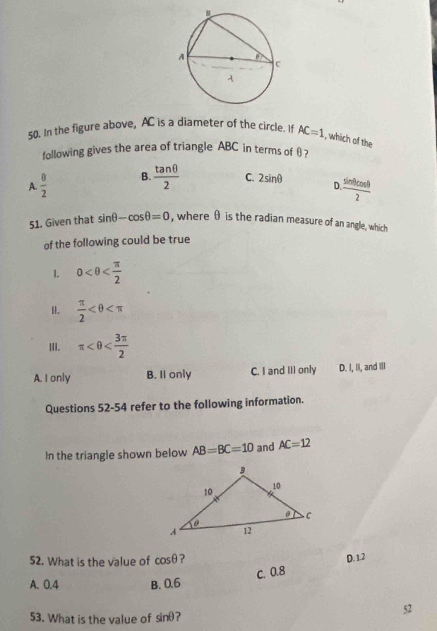 In the figure above, AC is a diameter of the circle. If AC=1 , which of the
following gives the area of triangle ABC in terms of θ ?
B.  tan θ /2  C.
A.  8/2  2sin θ D. sin θ cos θ /2 
51. Given that sin θ -cos θ =0 , where θ is the radian measure of an angle, which
of the following could be true
1. 0 .  π /2 
III. π
A. I only B. II only C. I and III only D. I, II, and III
Questions 52-54 refer to the following information.
In the triangle shown below AB=BC=10 and AC=12
52. What is the value of cos θ ?
c. 0.8 D. 1.2
A. 0.4 B. 0.6
53. What is the value of sin θ ?
52