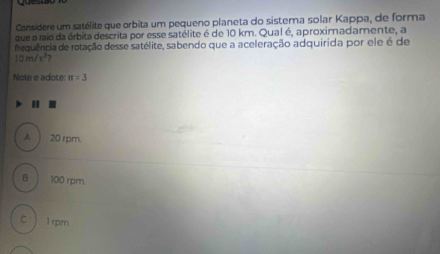 Qu e s iã 
Considere um satélite que orbita um pequeno planeta do sistema solar Kappa, de forma
que o raio da órbita descrita por esse satélite é de 10 km. Qual é, aproximadamente, a
frequência de rotação desse satélite, sabendo que a aceleração adquirida por ele é de
10m/s^2 2
Note e adote: π =3
A ) 20 rpm.
B 100 rpm
cì 1 rpm