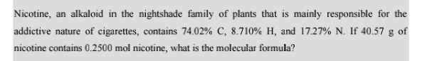 Nicotine, an alkaloid in the nightshade family of plants that is mainly responsible for the 
addictive nature of cigarettes, contains 74.02% C, 8.710% H, and 17.27% N. If 40.57 g of 
nicotine contains 0.2500 mol nicotine, what is the molecular formula?