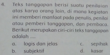 Teks tanggapan berisi suatu penilaian
atas karya orang lain, di mana kegiatan
ini memberi manfaat pada penulis, penilai
atau pemberi tanggapan, dan pembaca.
Berikut merupakan ciri-ciri teks tanggapan
adalah ....
a. logis dan jelas c. sepihak
b. subjektif d. kasar