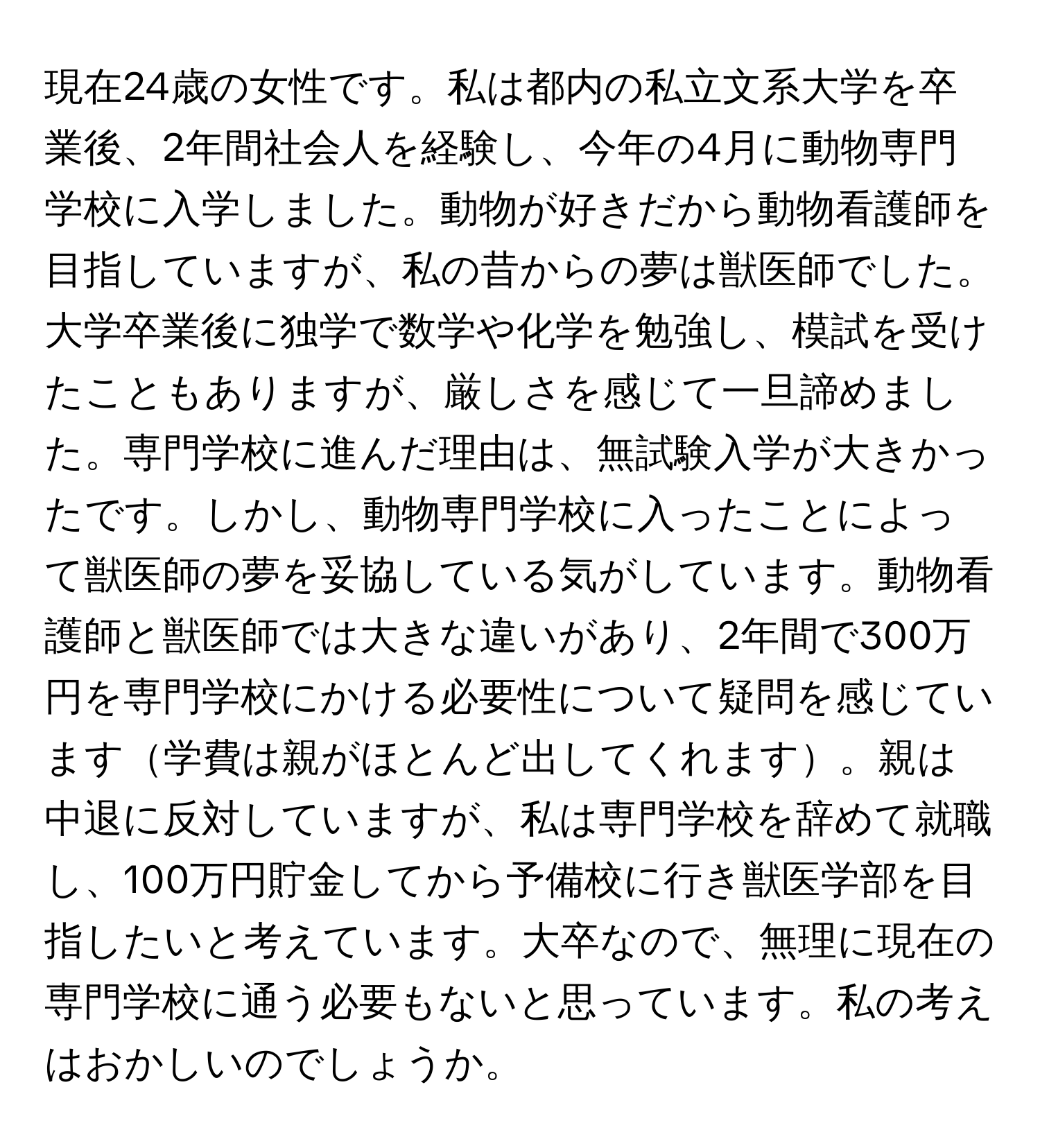 現在24歳の女性です。私は都内の私立文系大学を卒業後、2年間社会人を経験し、今年の4月に動物専門学校に入学しました。動物が好きだから動物看護師を目指していますが、私の昔からの夢は獣医師でした。大学卒業後に独学で数学や化学を勉強し、模試を受けたこともありますが、厳しさを感じて一旦諦めました。専門学校に進んだ理由は、無試験入学が大きかったです。しかし、動物専門学校に入ったことによって獣医師の夢を妥協している気がしています。動物看護師と獣医師では大きな違いがあり、2年間で300万円を専門学校にかける必要性について疑問を感じています学費は親がほとんど出してくれます。親は中退に反対していますが、私は専門学校を辞めて就職し、100万円貯金してから予備校に行き獣医学部を目指したいと考えています。大卒なので、無理に現在の専門学校に通う必要もないと思っています。私の考えはおかしいのでしょうか。