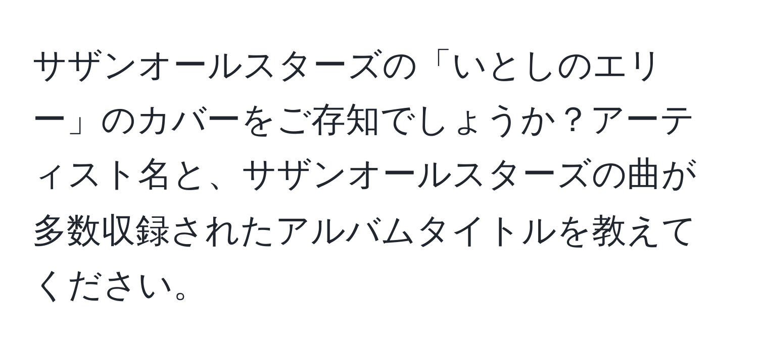 サザンオールスターズの「いとしのエリー」のカバーをご存知でしょうか？アーティスト名と、サザンオールスターズの曲が多数収録されたアルバムタイトルを教えてください。