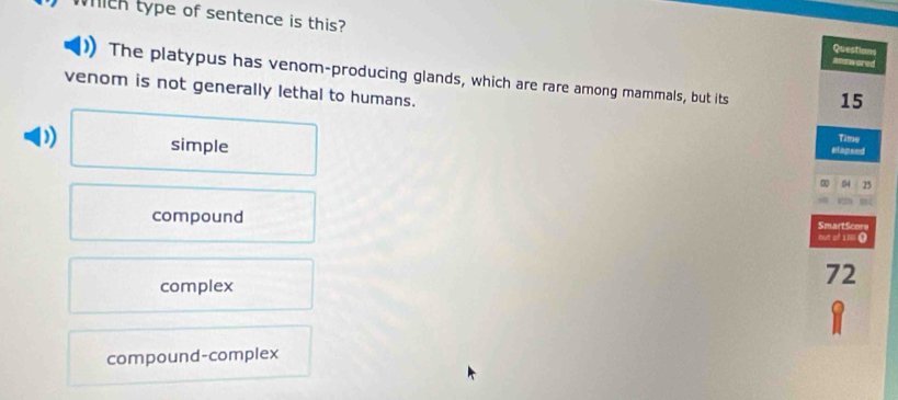 which type of sentence is this? answored
Questions
The platypus has venom-producing glands, which are rare among mammals, but its 15
venom is not generally lethal to humans.
simple
Time
elapsed
0 54 25
compound SmartScore
out of 180 (
complex
72
compound-complex