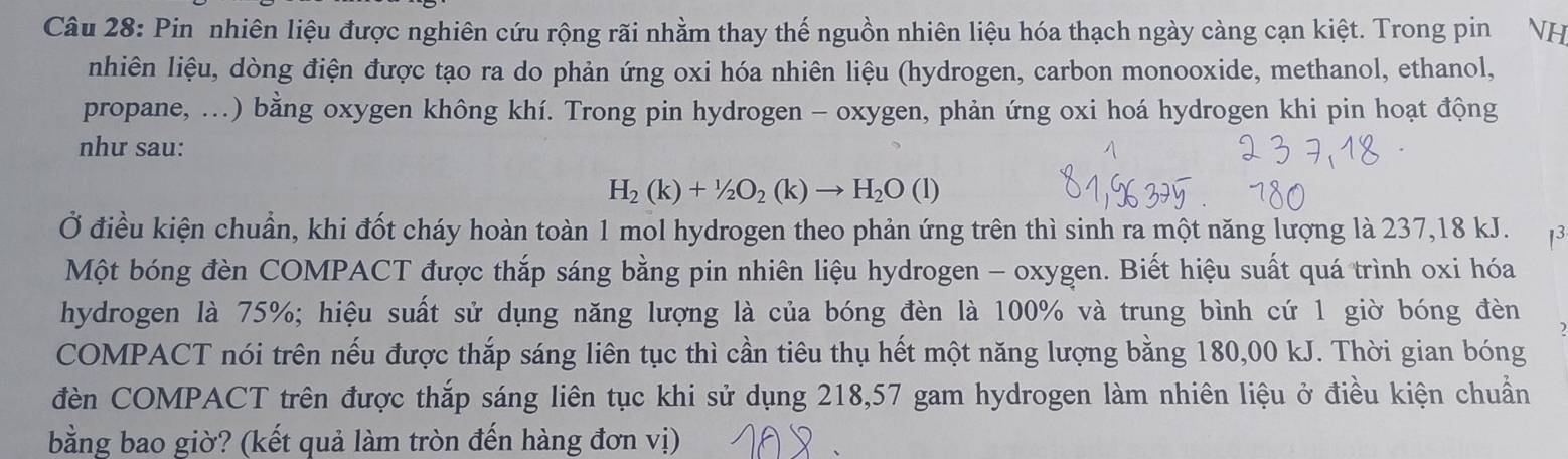 Pin nhiên liệu được nghiên cứu rộng rãi nhằm thay thế nguồn nhiên liệu hóa thạch ngày càng cạn kiệt. Trong pin VH 
nhiên liệu, dòng điện được tạo ra do phản ứng oxi hóa nhiên liệu (hydrogen, carbon monooxide, methanol, ethanol, 
propane, ...) bằng oxygen không khí. Trong pin hydrogen - oxygen, phản ứng oxi hoá hydrogen khi pin hoạt động 
như sau:
H_2(k)+1/2O_2(k)to H_2O(l)
Ở điều kiện chuẩn, khi đốt cháy hoàn toàn 1 mol hydrogen theo phản ứng trên thì sinh ra một năng lượng là 237, 18 kJ. 13 
Một bóng đèn COMPACT được thắp sáng bằng pin nhiên liệu hydrogen - oxygen. Biết hiệu suất quá trình oxi hóa 
hydrogen là 75%; hiệu suất sử dụng năng lượng là của bóng đèn là 100% và trung bình cứ 1 giờ bóng đèn 
COMPACT nói trên nếu được thắp sáng liên tục thì cần tiêu thụ hết một năng lượng bằng 180,00 kJ. Thời gian bóng 
đèn COMPACT trên được thắp sáng liên tục khi sử dụng 218, 57 gam hydrogen làm nhiên liệu ở điều kiện chuẩn 
bằng bao giờ? (kết quả làm tròn đến hàng đơn vị)