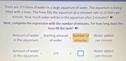 There are 175 liters of water in a large aquarium of water. The aquarium is being 
filled with a hose. The hose fills the aquarium at a constant rate of 15 liters per
minute. How much water will be in the aquarium after 5 minutes? 
Next, complete the expression with the number of minutes. For how long does the 
hose fill the tank? 
Amount of water Starting amount Number of Water added 
in the aquarium of water minutes per minute
Amount of water 175 +□ Water added 
in the aquarium = per minute