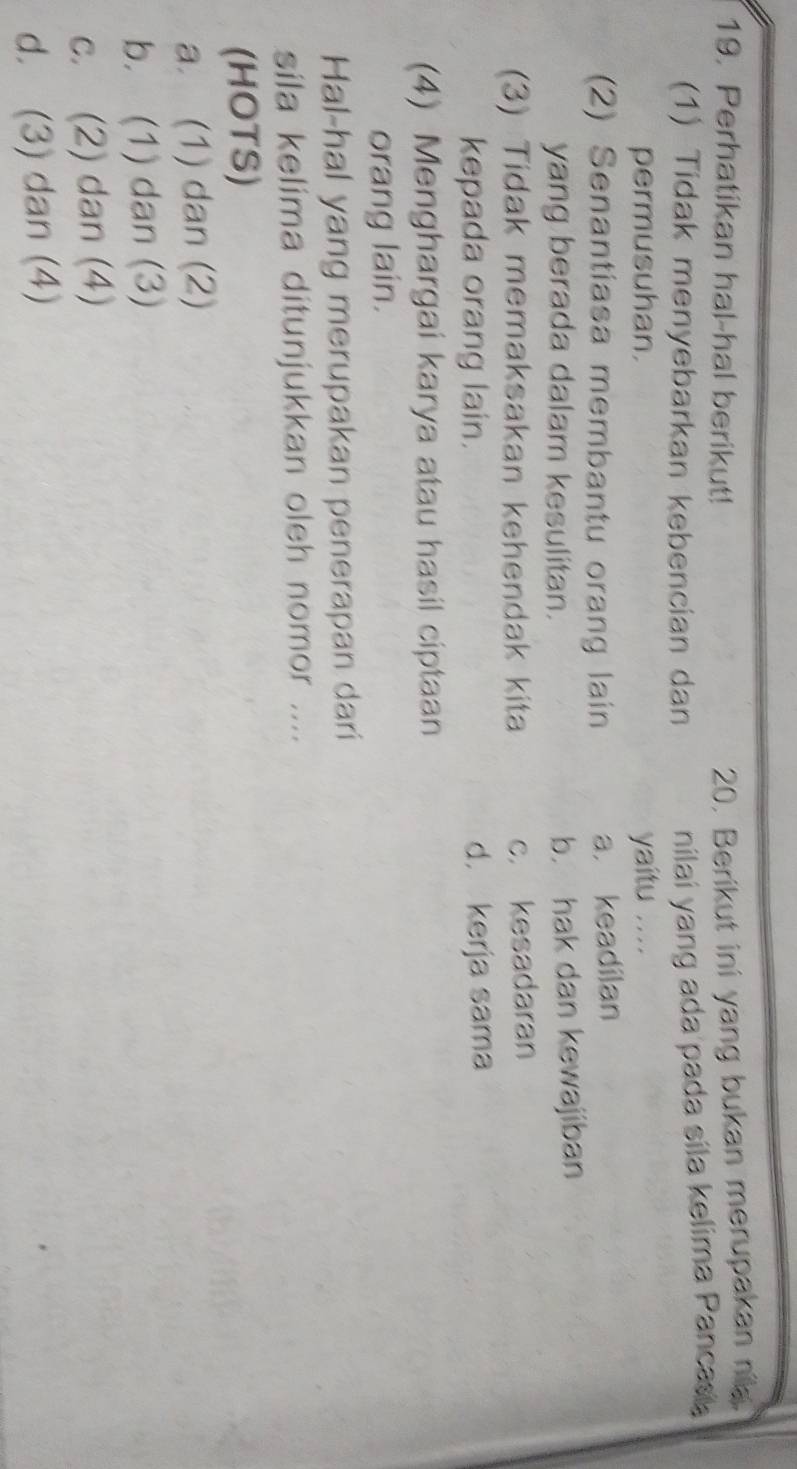 Perhatikan hal-hal berikut!
20, Berikut ini yang bukan merupakan nia.
(1) Tidak menyebarkan kebencian dan
nilai yang ada pada sila kelima Pancas 
permusuhan. yaitu ....
(2) Senantiasa membantu orang lain a. keadilan
yang berada dalam kesulitan. b. hak dan kewajiban
(3) Tidak memaksakan kehendak kita c. kesadaran
kepada orang lain. d. kerja sama
(4) Menghargai karya atau hasil ciptaan
orang lain.
Hal-hal yang merupakan penerapan dari
sila kelima ditunjukkan oleh nomor ....
(HOTS)
a. (1) dan (2)
b. (1) dan (3)
c. (2) dan (4)
d. (3) dan (4)