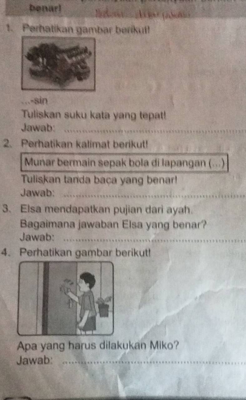 benar! 
1. Perhatikan gambar berikuf! 
-sin 
Tuliskan suku kata yang tepat! 
Jawab:_ 
2. Perhatikan kalimat berikut! 
Munar bermain sepak bola di lapangan (...) 
Tuliskan tanda baca yang benar! 
Jawab:_ 
3. Elsa mendapatkan pujian dari ayah. 
Bagaimana jawaban Elsa yang benar? 
Jawab:_ 
4. Perhatikan gambar berikut! 
Apa yang harus dilakukan Miko? 
Jawab:_