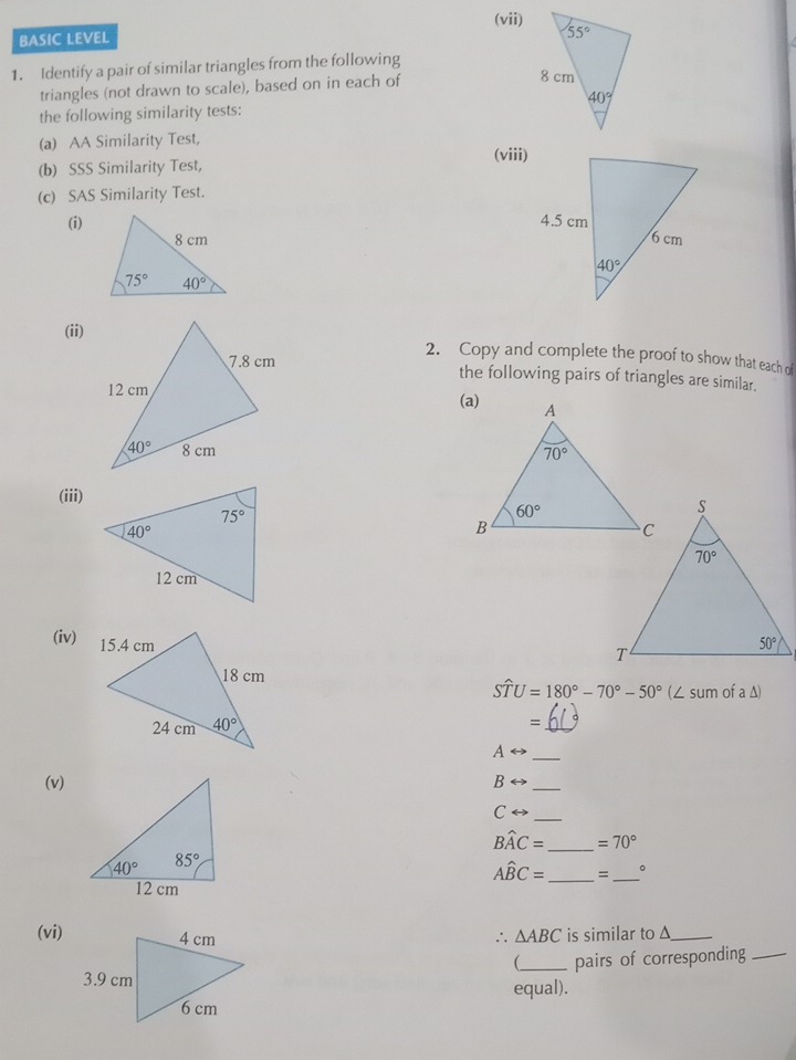 (vii)
BASIC LEVEL
1. Identify a pair of similar triangles from the following
triangles (not drawn to scale), based on in each of
the following similarity tests:
(a) AA Similarity Test, (viii)
(b) SSS Similarity Test,
(c) SAS Similarity Test.
(i) 
 
(ii)
2. Copy and complete the proof to show that each of
the following pairs of triangles are similar.
 
 
(iii) 
(iv)
Swidehat TU=180°-70°-50° (/ SIID ofa△ )
_
_ Arightarrow
(v) Brightarrow _
_ Crightarrow
Bwidehat AC= _ =70°
Ahat BC= _、_ 。
(vi) ∴ △ ABC is similar to Δ_

_pairs of corresponding_
equal).