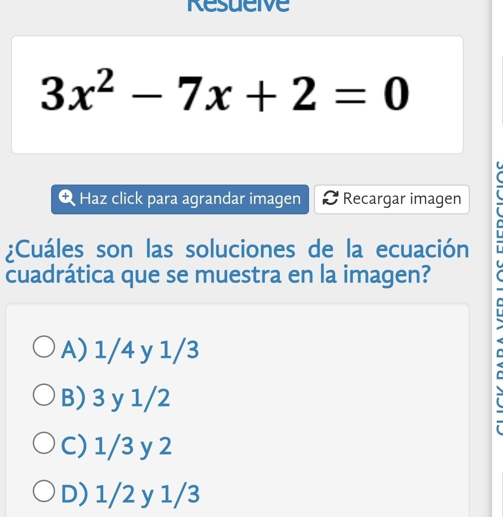 Resueive
3x^2-7x+2=0
Haz click para agrandar imagen Recargar imagen
¿Cuáles son las soluciones de la ecuación
L
cuadrática que se muestra en la imagen?
C
A) 1/4 y 1/3
B) 3 y 1/2
C) 1/3 y 2
D) 1/2 y 1/3