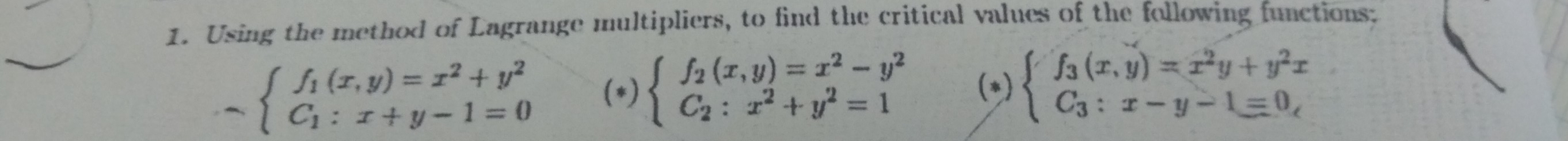 Using the method of Lagrange multipliers, to find the critical values of the following functions;
-beginarrayl f_1(x,y)=x^2+y^2 C_1:x+y-1=0endarray. (*) beginarrayl f_2(x,y)=x^2-y^2 C_2:x^2+y^2=1endarray. (*) beginarrayl f_3(x,y)=x^2y+y^2x C_3:x-y-1equiv 0,endarray.