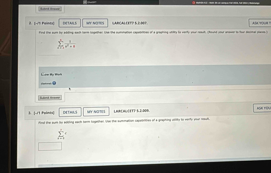 ◎ ChatGPT C Math3A-5.2 - Math 3A-on campus-Fall 2024, Fell 2024 | WebAssig 
Submit Answer 
2. [-/1 Points] DETAILS MY NOTES LARCALCET7 5.2.007. ASK YOUR T 
Find the sum by adding each term together. Use the summation capabilities of a graphing utility to verify your result. (Round your answer to four decimal places.)
sumlimits _(k=2)^6 1/k^2+8 
Show My Work 
(Optional) 
Submit Answer 
ASK YOU 
3. [-/1 Points] DETAILS MY NOTES LARCALCET7 5.2.009. 
Find the sum by adding each term together. Use the summation capabilities of a graphing utility to verify your result.
sumlimits _(k=0)^7c