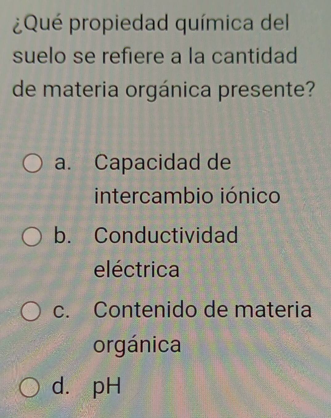 ¿Qué propiedad química del
suelo se refiere a la cantidad
de materia orgánica presente?
a. Capacidad de
intercambio iónico
b. Conductividad
eléctrica
c. Contenido de materia
orgánica
d. pH