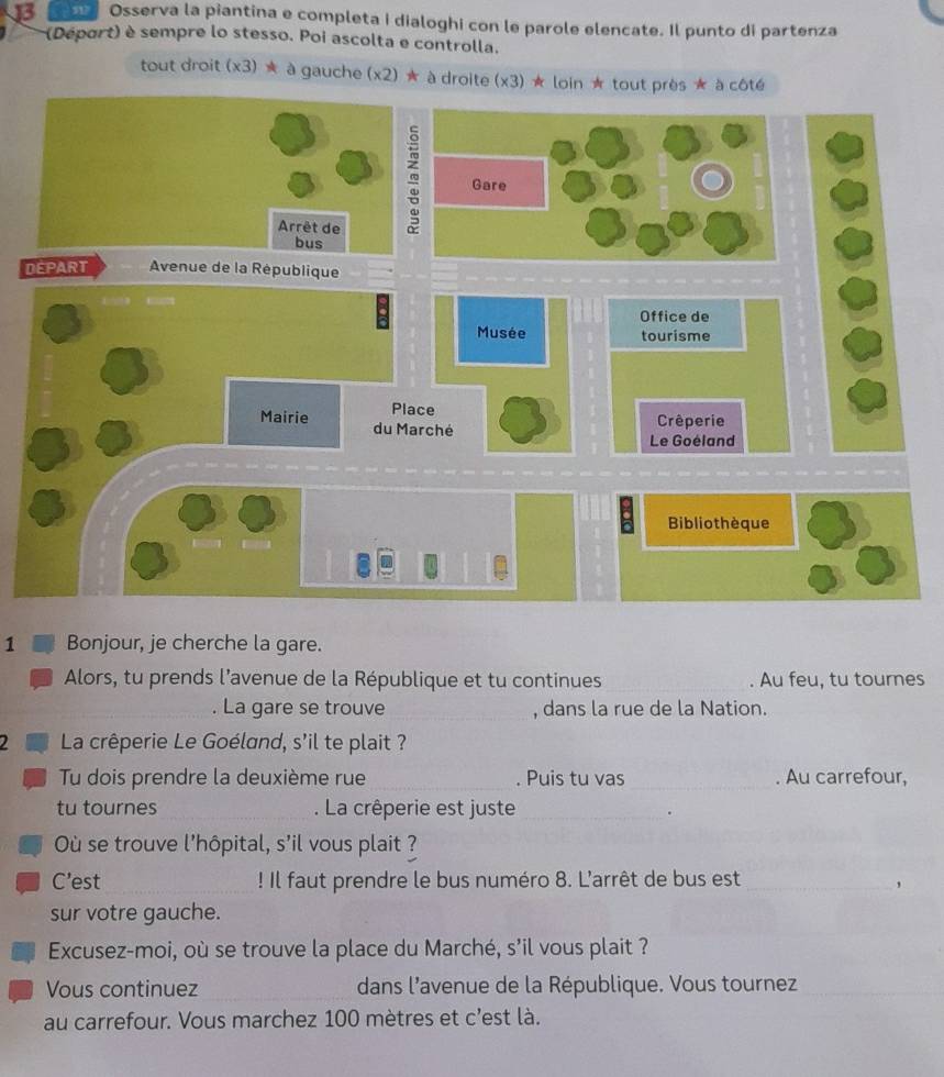 J3 Osserva la piantina e completa i dialoghi con le parole elencate. Il punto di partenza 
(Déport) è sempre lo stesso. Poi ascolta e controlla. 
tout droit (x3) ★ à gauche (x2) ★ à droite (x3) ★ loin ★ tout près ★ à côté 
D 
1 Bonjour, je cherche la gare. 
Alors, tu prends l’avenue de la République et tu continues _. Au feu, tu tournes 
. La gare se trouve _, dans la rue de la Nation. 
2 La crêperie Le Goéland, s'il te plait ? 
Tu dois prendre la deuxième rue_ . Puis tu vas _. Au carrefour, 
tu tournes _. La crêperie est juste_ 
. 
Où se trouve l'hôpital, s'il vous plait ? 
C’est_ ! Il faut prendre le bus numéro 8. L'arrêt de bus est_ 
, 
sur votre gauche. 
Excusez-moi, où se trouve la place du Marché, s'il vous plait ? 
Vous continuez dans l'avenue de la République. Vous tournez 
_ 
_ 
au carrefour. Vous marchez 100 mètres et c'est là.