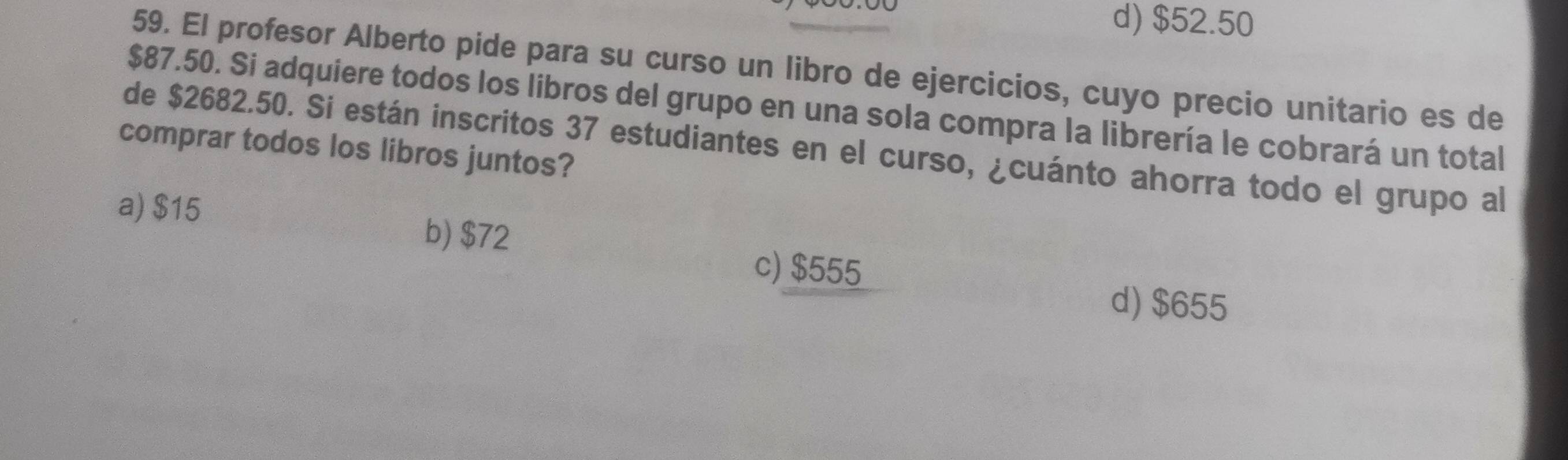 d) $52.50
59. El profesor Alberto pide para su curso un libro de ejercicios, cuyo precio unitario es de
$87.50. Si adquiere todos los libros del grupo en una sola compra la librería le cobrará un total
de $2682.50. Si están inscritos 37 estudiantes en el curso, ¿cuánto ahorra todo el grupo al
comprar todos los libros juntos?
a) $15
b) $72
c) $555
d) $655