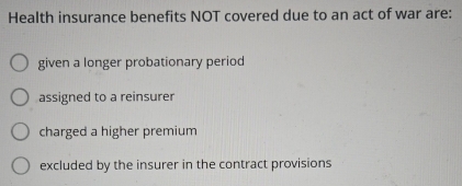 Health insurance benefits NOT covered due to an act of war are:
given a longer probationary period
assigned to a reinsurer
charged a higher premium
excluded by the insurer in the contract provisions