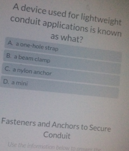 A device used for lightweight
conduit applications is known
as what?
A. a one-hole strap
B. a beam clamp
C. a nylon anchor
D. a mini
Fasteners and Anchors to Secure
Conduit
Use the information below to answer the