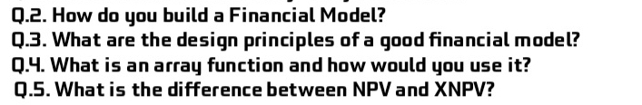 How do you build a Financial Model? 
Q.3. What are the design principles of a good financial model? 
Q.4. What is an array function and how would you use it? 
Q.5. What is the difference between NPV and XNPV?