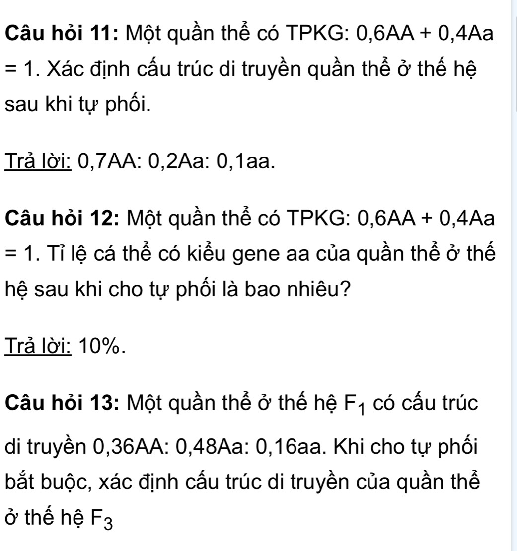 Câu hỏi 11: Một quần thể có TPKG: 0, 6AA+0,4Aa
=1. Xác định cấu trúc di truyền quần thể ở thế hệ 
sau khi tự phối. 
Trả lời: 0, 7AA : 0, 2Aa : 0, 1aa. 
Câu hỏi 12: Một quần thể có TPKG: 0, 6AA+0,4Aa
=1. Tỉ lệ cá thể có kiểu gene aa của quần thể ở thế 
hệ sau khi cho tự phối là bao nhiêu? 
Trả lời: 10%. 
Câu hỏi 13: Một quần thể ở thế hệ F_1 có cấu trúc 
di truyền 0,36AA: 0,48Aa : 0, 16aa. Khi cho tự phối 
bắt buộc, xác định cấu trúc di truyền của quần thể 
ở thế hệ F_3