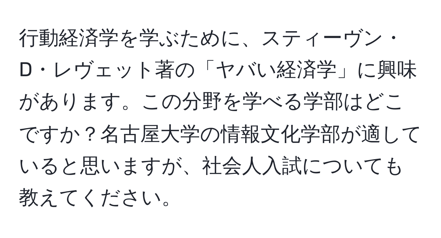 行動経済学を学ぶために、スティーヴン・D・レヴェット著の「ヤバい経済学」に興味があります。この分野を学べる学部はどこですか？名古屋大学の情報文化学部が適していると思いますが、社会人入試についても教えてください。