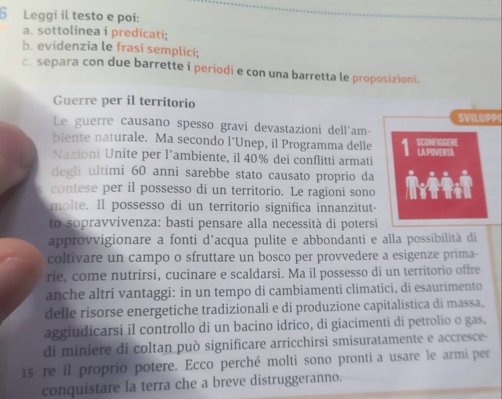 Leggi il testo e poi: 
a. sottolinea i predicati; 
b. evidenzia le frasi semplici; 
c. separa con due barrette i periodi e con una barretta le proposizioni. 
Guerre per il territorio 
SVILUPP 
Le guerre causano spesso gravi devastazioni dell'am- 
biente naturale. Ma secondo l’Unep, il Programma delle 1 
Nazioni Unite per l’ambiente, il 40% dei conflitti armati 
degli ultimi 60 anni sarebbe stato causato proprio da 
contese per il possesso di un territorio. Le ragioni sono 
molte. Il possesso di un territorio significa innanzitut- 
to sopravvivenza: basti pensare alla necessità di potersi 
approvvigionare a fonti d’acqua pulite e abbondanti e alla possibilità di 
coltivare un campo o sfruttare un bosco per provvedere a esigenze prima- 
rie, come nutrirsi, cucinare e scaldarsi. Ma il possesso di un territorio offre 
anche altri vantaggi: in un tempo di cambiamenti climatici, di esaurimento 
delle risorse energetiche tradizionali e di produzione capitalistica di massa, 
aggiudicarsi il controllo di un bacino idrico, di giacimenti di petrolio o gas, 
di miniere di coltan può significare arricchirsi smisuratamente e accresce-
15 re il proprio potere. Ecco perché molti sono pronti a usare le armi per 
conquistare la terra che a breve distruggeranno.