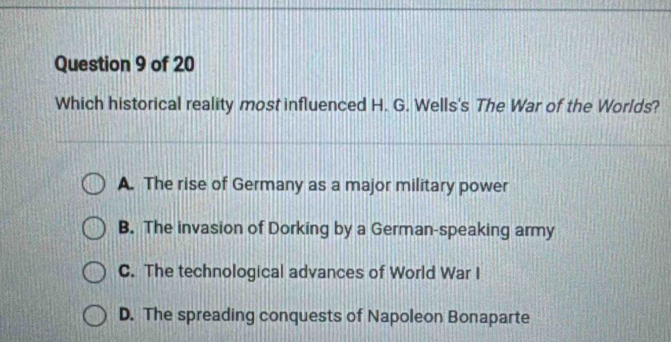 Which historical reality most influenced H. G. Wells's The War of the Worlds?
A. The rise of Germany as a major military power
B. The invasion of Dorking by a German-speaking army
C. The technological advances of World War I
D. The spreading conquests of Napoleon Bonaparte