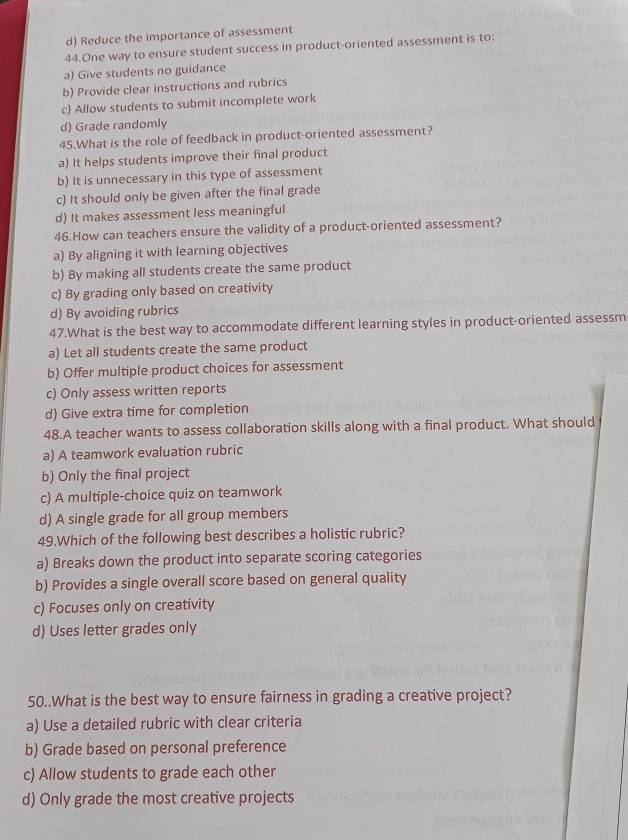 d) Reduce the importance of assessment
44.One way to ensure student success in product-oriented assessment is to:
a) Give students no guidance
b) Provide clear instructions and rubrics
c) Allow students to submit incomplete work
d) Grade randomly
45.What is the role of feedback in product-oriented assessment?
a) It helps students improve their final product
b) It is unnecessary in this type of assessment
c) It should only be given after the final grade
d) It makes assessment less meaningful
46.How can teachers ensure the validity of a product-oriented assessment?
a) By aligning it with learning objectives
b) By making all students create the same product
c) By grading only based on creativity
d) By avoiding rubrics
47.What is the best way to accommodate different learning styles in product-oriented assessm
a) Let all students create the same product
b) Offer multiple product choices for assessment
c) Only assess written reports
d) Give extra time for completion
48.A teacher wants to assess collaboration skills along with a final product. What should
a) A teamwork evaluation rubric
b) Only the final project
c) A multiple-choice quiz on teamwork
d) A single grade for all group members
49.Which of the following best describes a holistic rubric?
a) Breaks down the product into separate scoring categories
b) Provides a single overall score based on general quality
c) Focuses only on creativity
d) Uses letter grades only
50..What is the best way to ensure fairness in grading a creative project?
a) Use a detailed rubric with clear criteria
b) Grade based on personal preference
c) Allow students to grade each other
d) Only grade the most creative projects