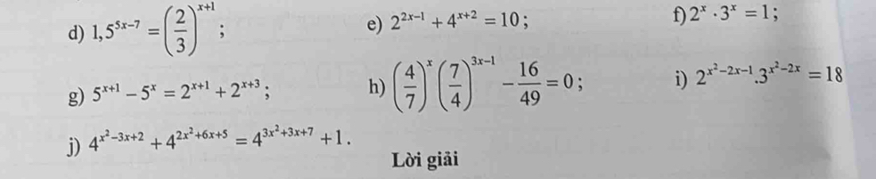 1,5^(5x-7)=( 2/3 )^x+1
e) 2^(2x-1)+4^(x+2)=10; 
f) 2^x· 3^x=1 : 
g) 5^(x+1)-5^x=2^(x+1)+2^(x+3); 
h) ( 4/7 )^x( 7/4 )^3x-1- 16/49 =0; i) 2^(x^2)-2x-1.3^(x^2)-2x=18
j) 4^(x^2)-3x+2+4^(2x^2)+6x+5=4^(3x^2)+3x+7+1. 
Lời giải