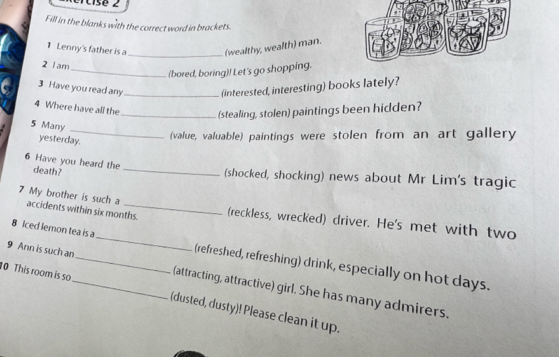 Fill in the blanks with the correct word in brackets. 
1 Lenny's father is a_ (wealthy, wealth) man. 
2 Iam 
_(bored, boring)! Let's go shopping. 
3 Have you read any _(interested, interesting) books lately? 
4 Where have all the 
_(stealing, stolen) paintings been hidden? 
_ 
5 Many 
yesterday. 
(value, valuable) paintings were stolen from an art gallery 
_ 
6 Have you heard the 
death? 
(shocked, shocking) news about Mr Lim's tragic 
7 My brother is such a 
accidents within six months. 
(reckless, wrecked) driver. He's met with two 
8 Iced lemon tea is a _(refreshed, refreshing) drink, especially on hot days. 
0 This room is so 
9 Ann is such an__ (attracting, attractive) girl. She has many admirers. 
(dusted, dusty)! Please clean it up.
