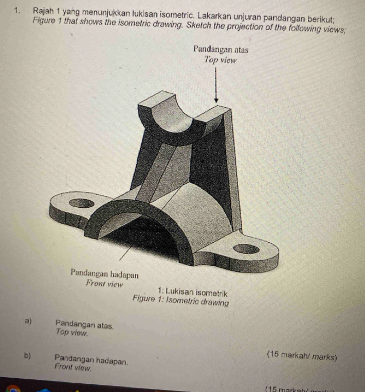 Rajah 1 yang menunjukkan lukisan isometric. Lakarkan unjuran pandangan berikut; 
Figure 1 that shows the isometric drawing. Sketch the projection of the following views; 
ukisan isometrik 
Figure 1: Isometric drawing 
a) Pandangan atas. 
Top view. 
(15 markah/ marks) 
b) Pandangan hadapan. 
Front view.