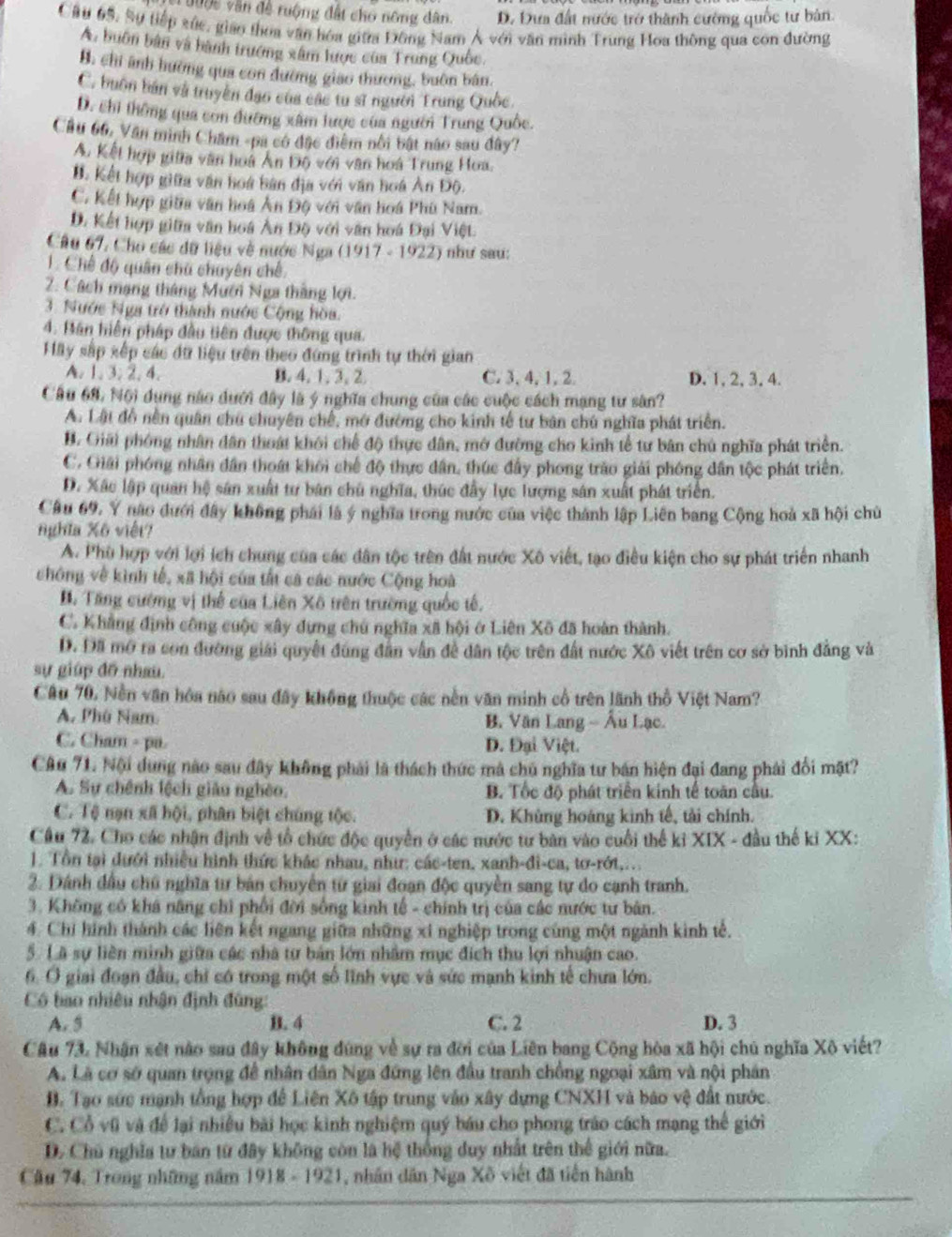 ộc văn đề ruộng đất cho nông dân. D. Đựa đất nước trở thành cường quốc tư bản.
Cầu 65, Sự tiếp xức, giáo thoa văn hóa giữĩa Đông Nam Á với văn mình Trung Hoa thông qua con đường
A. buôn bản và bành trưởng xâm lược của Trung Quốc.
B. chỉ ảnh hường qua con đường giao thương, buôn bán.
C. buôn bán và truyền đạo của các tu sĩ người Trung Quốc
D. chi thông qua con đường xâm lược của người Trung Quốc.
Cầu 66, Văn minh Châm -pa có đặc điểm nổi bật nào sau đây?
A. Kết hợp giữa văn hoà Ấn Độ với văn hoá Trung Hoa.
B. Kết hợp giữa văn hoa bàn địa với văn hoá Ản Độ.
C. Kết hợp giữa văn hoá Ân Độ với văn hoá Phù Nam.
D. Kết hợp giữa văn hoá Ân Độ với văn hoá Đại Việt
Câu 67, Cho các dữ liệu về nước Nga (1917 - 1922) như sau:
1. Chế độ quân chú chuyên chế
2. Cách mạng tháng Mưới Nga thắng lợi.
3. Nước Nga trở thành nước Cộng hòa.
4. Bán hiến pháp đầu tiên được thông qua.
Hãy sắp xếp các đữ liệu trên theo đứng trình tự thời gian
A. 1. 3. 2. 4. B. 4.1.3, 2. C. 3, 4, 1, 2. D. 1, 2, 3, 4.
Cầu 68, Nội dụng nào dưới đây là ý nghĩa chung của các cuộc cách mạng tư sân?
A. Lật đồ nền quân chú chuyên chế, mở đường cho kinh tế tư bản chú nghĩa phát triển.
B. Giải phóng nhân dân thoát khối chế độ thực dân, mở đường cho kinh tể tư bản chú nghĩa phát triển.
C. Giải phóng nhân dân thoá khối chế độ thực dân, thúc đầy phong trăo giải phóng dân tộc phát triển.
D. Xác lập quan hệ sân xuất tư bán chủ nghĩa, thúc đầy lực lượng sân xuất phát triển.
Câu 69. Y não dưới đây không phái là ý nghĩa trong nước của việc thành lập Liên bang Cộng hoà xã hội chủ
nghĩa Xô việt?
A. Phù hợp với lợi ích chung của các dân tộc trên đất nước Xô viết, tạo điều kiện cho sự phát triển nhanh
chông về kình tế, xã hội của tất cả các nước Cộng hoà
B. Tăng cường vị thế của Liên Xô trên trường quốc tế.
C. Khẳng định công cuộc xây dựng chú nghĩa xã hội ở Liên Xô đã hoàn thành.
D. Đã mở ra con đường giải quyết đúng đân vẫn đề dân tộc trên đất nước Xô viết trên cơ sở bình đẳng và
sự giúp đồ nhau.
Cầu 70. Nền văn hóa não sau đây không thuộc các nền văn minh cổ trên lãnh thổ Việt Nam?
A. Phú Nam.  B. Văn Lang - Âu Lạc.
C. Cham - pa. D. Đại Việt.
CAu 71. Nội dung nào sau đây không phải là thách thức mà chú nghĩa tư bán hiện đại đang phải đổi mặt?
A. Sự chênh lệch giàu nghêo. B. Tốc độ phát triển kinh tế toàn cầu.
C. Tệ nạn xã hội, phân biệt chúng tộc. D. Khủng hoáng kinh tế, tải chính.
Cầu 72. Cho các nhận định về tổ chức độc quyền ở các nước tư bàn vào cuối thể kỉ XIX - đầu thế kỉ XX:
1. Tổn tại dưới nhiều hình thức khác nhau, như: các-ten, xanh-đi-ca, tơ-rớt,...
2. Dánh đầu chú nghĩa từ bản chuyển từ giai đoạn độc quyền sang tự do cạnh tranh.
3. Không có khá năng chỉ phối đời sống kinh tế - chính trị của các nước tư bản.
4. Chỉ hình thành các liên kết ngang giữa những xí nghiệp trong cùng một ngành kinh tế.
5 Lã sự liên minh giữa các nhà tư bản lớn nhâm mục đích thu lợi nhuận cao.
6. Ở giai đoạn đầu, chỉ có trong một số lĩnh vực và sức mạnh kinh tế chưa lớn.
Cô bao nhiêu nhận định đùng:
A. 5 B. 4 C. 2 D. 3
Câu 73. Nhận xét nào sau đây không đúng về sự ra đời của Liên bang Cộng hòa xã hội chú nghĩa Xô viết?
A. Lã cơ sở quan trọng để nhân dân Nga đứng lên đầu tranh chồng ngoại xâm và nội phân
B. Tạo sức mạnh tổng hợp để Liên Xô tập trung vào xây dựng CNXH và báo vệ đất nước.
C. Cổ vũ và để lại nhiều bài học kinh nghiệm quý báu cho phong tráo cách mạng thể giới
D. Chủ nghĩa tư bán từ đây không còn là hệ thống duy nhất trên thể giới nữa.
Cầu 74. Trong những năm 1918 - 1921, nhân dân Nga Xô viết đã tiên hành