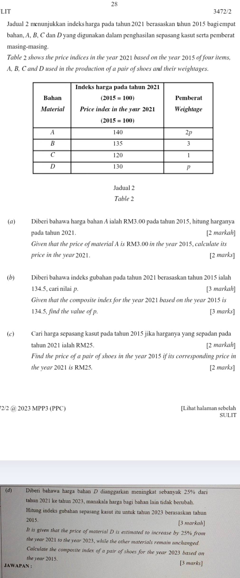 LIT 3472/2
Jadual 2 menunjukkan indeks harga pada tahun 2021 berasaskan tahun 2015 bagi empat
bahan, A, B, C dan D yang digunakan dalam penghasilan sepasang kasut serta pemberat
masing-masing.
Table 2 shows the price indices in the year 2021 based on the year 2015 of four items,
A, B, C and D used in the production of a pair of shoes and their weightages.
Jadual 2
Table 2
(α) Diberi bahawa harga bahan A ialah RM3.00 pada tahun 2015, hitung harganya
pada tahun 2021. [2 markah]
Given that the price of material A is RM3.00 in the year 2015, calculate its
price in the year 2021. [2 marks]
(b) Diberi bahawa indeks gubahan pada tahun 2021 berasaskan tahun 2015 ialah
134.5, cari nilai p. [3 markah]
Given that the composite index for the year 2021 based on the year 2015 is
134.5, find the value of p. [3 marks]
(c) Cari harga sepasang kasut pada tahun 2015 jika harganya yang sepadan pada
tahun 2021 ialah RM25. [2 markah]
Find the price of a pair of shoes in the year 2015 if its corresponding price in
the year 2021 is RM25. [2 marks]
72/2 @ 2023 MPP3 (PPC) [Lihat halaman sebelah
SULIT
(d) Diberi bahawa harga bahan D dianggarkan meningkat sebanyak 25% dari
tahun 2021 ke tahun 2023, manakala harga bagi bahan lain tidak berubah.
Hitung indeks gubahan sepasang kasut itu untuk tahun 2023 berasaskan tahun
2015.
[3 markah]
It is given that the price of material D is estimated to increase by 25% from
the year 2021 to the year 2023, while the other materials remain unchanged.
Calculate the composite index of a pair of shoes for the year 2023 based on
the year 2015.
JAWAPAN : [3 marks]