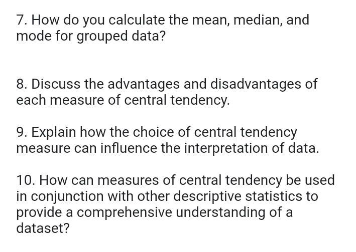 How do you calculate the mean, median, and 
mode for grouped data? 
8. Discuss the advantages and disadvantages of 
each measure of central tendency. 
9. Explain how the choice of central tendency 
measure can influence the interpretation of data. 
10. How can measures of central tendency be used 
in conjunction with other descriptive statistics to 
provide a comprehensive understanding of a 
dataset?