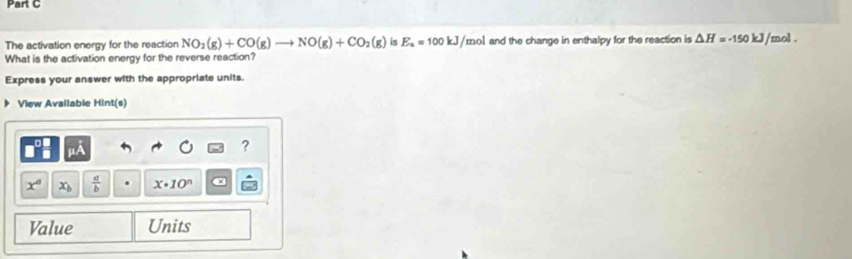 The activation energy for the reaction NO_2(g)+CO(g)to NO(g)+CO_2(g) is E_a=100kJ/ /mol and the change in enthalpy for the reaction is △ H=-150 kJ /mol. 
What is the activation energy for the reverse reaction? 
Express your answer with the appropriate units. 
View Available Hint(s) 
?
x° x_b  a/b  x· 10^n
Value Units