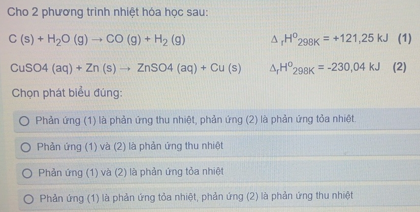 Cho 2 phương trình nhiệt hóa học sau:
C(s)+H_2O(g)to CO(g)+H_2(g) (1)
△ _rH^o298K=+121,25kJ
CuSO4(aq)+Zn(s)to ZnSO4(aq)+Cu(s) △ _rH^o298K=-230,04kJ (2)
Chọn phát biểu đúng:
Phản ứng (1) là phản ứng thu nhiệt, phản ứng (2) là phản ứng tỏa nhiệt.
Phản ứng (1) và (2) là phản ứng thu nhiệt
Phản ứng (1) và (2) là phản ứng tỏa nhiệt
Phản ứng (1) là phản ứng tỏa nhiệt, phản ứng (2) là phản ứng thu nhiệt