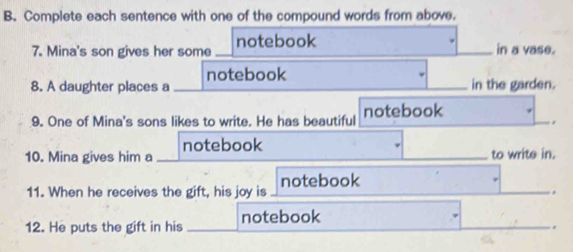 Complete each sentence with one of the compound words from above. 
7. Mina's son gives her some notebook in a vase. 
notebook 
8. A daughter places a in the garden. 
9. One of Mina's sons likes to write. He has beautiful notebook 
notebook 
10. Mina gives him a to write in. 
11. When he receives the gift, his joy is notebook 
12. He puts the gift in his notebook